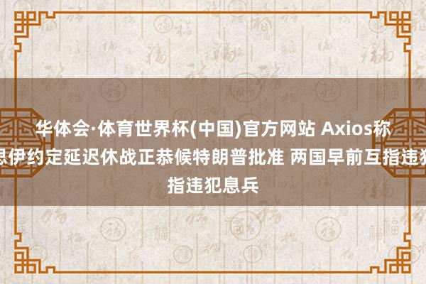 华体会·体育世界杯(中国)官方网站 Axios称好意思伊约定延迟休战正恭候特朗普批准 两国早前互指违犯息兵