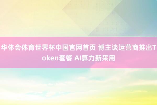 华体会体育世界杯中国官网首页 博主谈运营商推出Token套餐 AI算力新采用