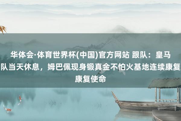 华体会·体育世界杯(中国)官方网站 跟队:皇马一线队当天休息,姆巴佩现身锻真金不怕火基地连续康复使命