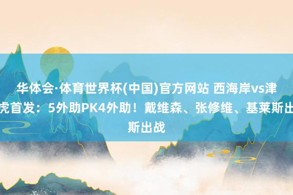 华体会·体育世界杯(中国)官方网站 西海岸vs津门虎首发:5外助PK4外助!戴维森、张修维、基莱斯出战