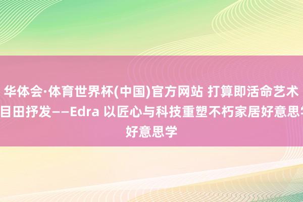 华体会·体育世界杯(中国)官方网站 打算即活命艺术， 目田抒发——Edra 以匠心与科技重塑不朽家居好意思学