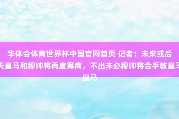 华体会体育世界杯中国官网首页 记者：未来或后天皇马和穆帅将再度筹商，不出未必穆帅将合手教皇马