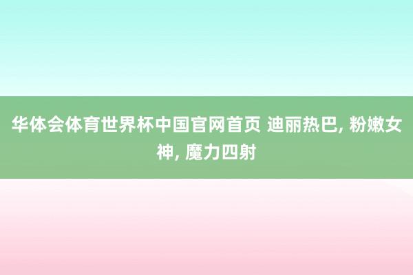 华体会体育世界杯中国官网首页 迪丽热巴， 粉嫩女神，<a href=
