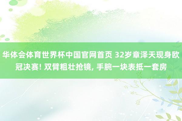 华体会体育世界杯中国官网首页 32岁章泽天现身欧冠决赛! 双臂粗壮抢镜, 手腕一块表抵一套房