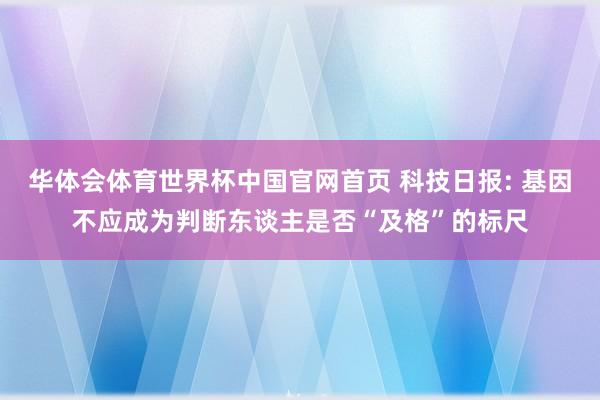 华体会体育世界杯中国官网首页 科技日报: 基因不应成为判断东谈主是否“及格”的标尺