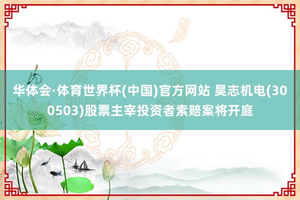 华体会·体育世界杯(中国)官方网站 昊志机电(300503)股票主宰投资者索赔案将开庭