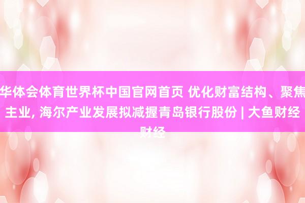 华体会体育世界杯中国官网首页 优化财富结构、聚焦主业， 海尔产业发展拟减握青岛银行股份 | 大鱼财经