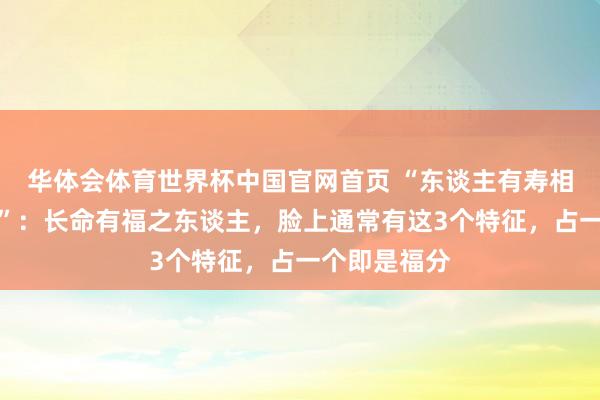 华体会体育世界杯中国官网首页 “东谈主有寿相，藏于面相”：长命有福之东谈主，脸上通常有这3个特征，占一个即是福分