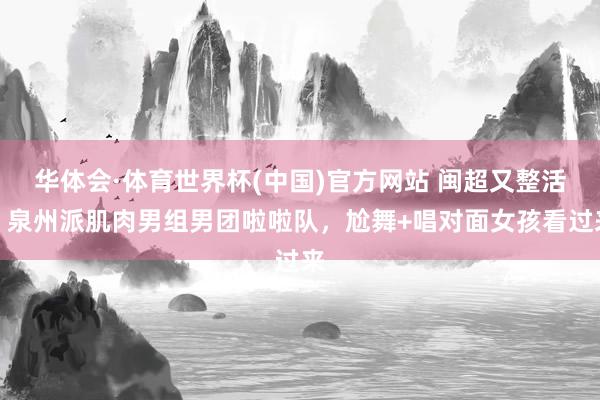 华体会·体育世界杯(中国)官方网站 闽超又整活!泉州派肌肉男组男团啦啦队,尬舞+唱对面女孩看过来