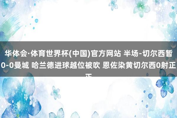 华体会·体育世界杯(中国)官方网站 半场-切尔西暂0-0曼城 哈兰德进球越位被吹 恩佐染黄切尔西0射正