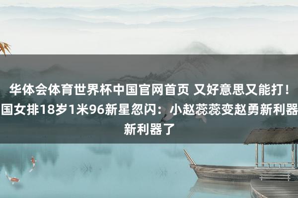 华体会体育世界杯中国官网首页 又好意思又能打！中国女排18岁1米96新星忽闪：小赵蕊蕊变赵勇新利器了