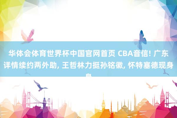 华体会体育世界杯中国官网首页 CBA音信! 广东详情续约两外助， 王哲林力挺孙铭徽， 怀特塞德现身