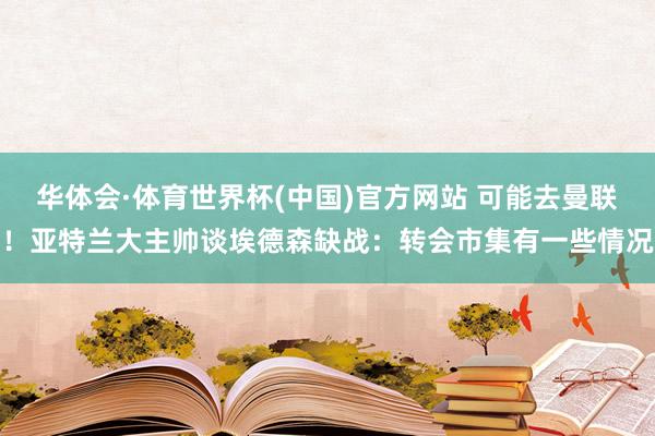 华体会·体育世界杯(中国)官方网站 可能去曼联！亚特兰大主帅谈埃德森缺战：转会市集有一些情况