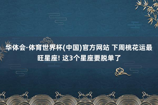 华体会·体育世界杯(中国)官方网站 下周桃花运最旺星座! 这3个星座要脱单了