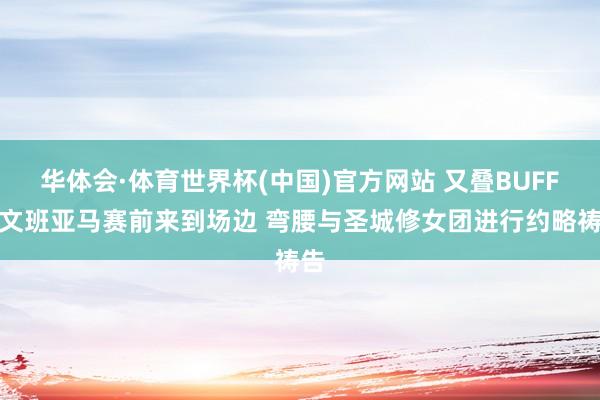 华体会·体育世界杯(中国)官方网站 又叠BUFF？文班亚马赛前来到场边 弯腰与圣城修女团进行约略祷告