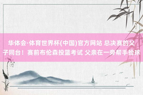 华体会·体育世界杯(中国)官方网站 总决赛的父子同台!赛前布伦森投篮考试 父亲在一旁帮手捡球