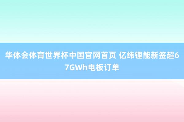华体会体育世界杯中国官网首页 亿纬锂能新签超67GWh电板订单