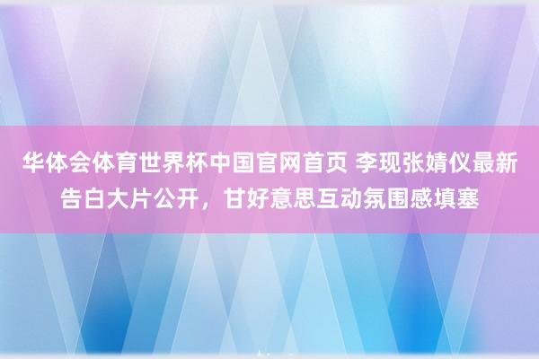 华体会体育世界杯中国官网首页 李现张婧仪最新告白大片公开，甘好意思互动氛围感填塞