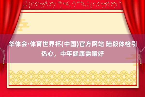 华体会·体育世界杯(中国)官方网站 陆毅体检引热心,中年健康需嗜好