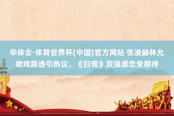 华体会·体育世界杯(中国)官方网站 张凌赫林允吻戏路透引热议，《归鸾》双强虐恋受期待