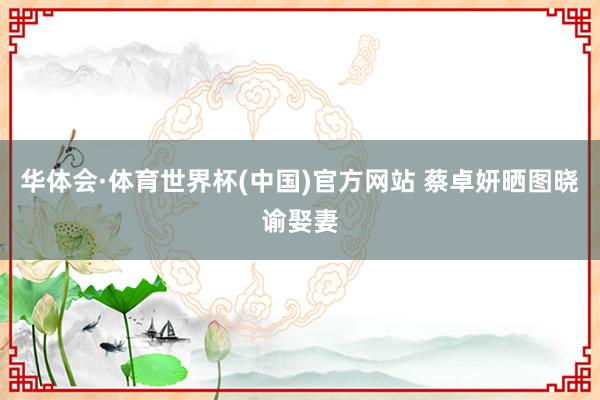 华体会·体育世界杯(中国)官方网站 蔡卓妍晒图晓谕娶妻