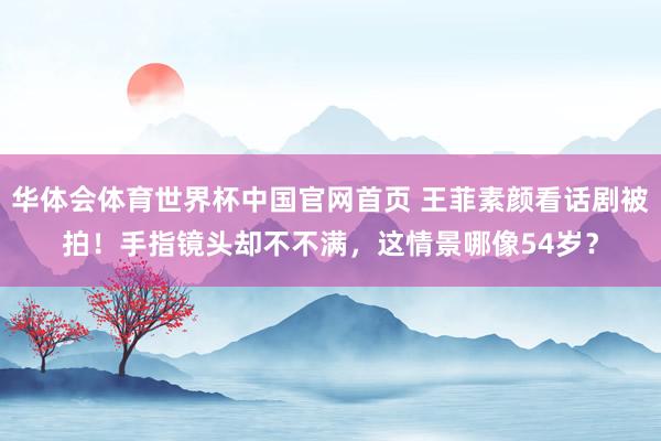 华体会体育世界杯中国官网首页 王菲素颜看话剧被拍!手指镜头却不不满,这情景哪像54岁?