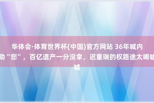 华体会·体育世界杯(中国)官方网站 36年喊内助“您”,百亿遗产一分没拿,迟重瑞的权路途太唏嘘