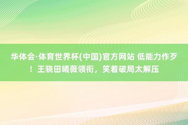 华体会·体育世界杯(中国)官方网站 低能力作歹！王骁田曦薇领衔，笑着破局太解压