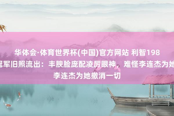华体会·体育世界杯(中国)官方网站 利智1986年亚姐冠军旧照流出：丰腴脸庞配凌厉眼神，难怪李连杰为她撤消一切