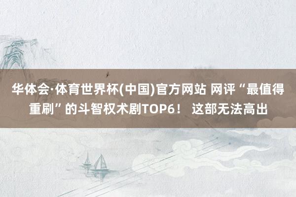 华体会·体育世界杯(中国)官方网站 网评“最值得重刷”的斗智权术剧TOP6! 这部无法高出
