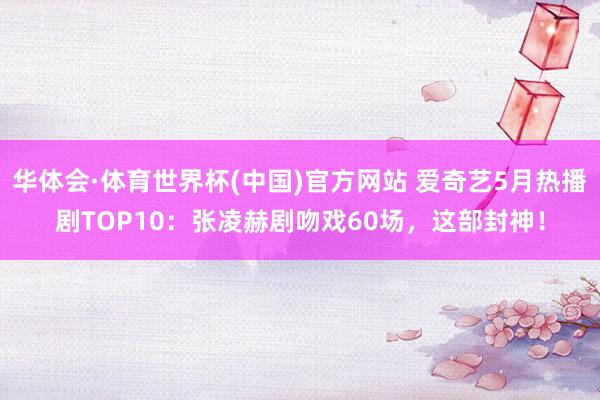华体会·体育世界杯(中国)官方网站 爱奇艺5月热播剧TOP10：张凌赫剧吻戏60场，这部封神！