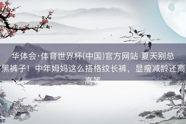 华体会·体育世界杯(中国)官方网站 夏天别总穿黑裤子!中年姆妈这么搭格纹长裤,显瘦减龄还高等