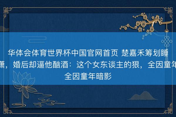华体会体育世界杯中国官网首页 楚嘉禾筹划睡封潇潇，婚后却逼他酗酒：这个女东谈主的狠，全因童年暗影