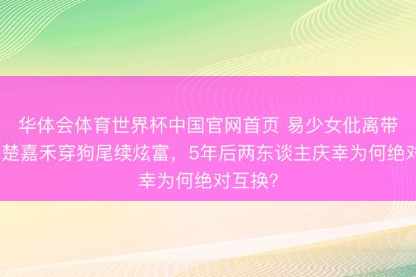 华体会体育世界杯中国官网首页 易少女仳离带傻儿,楚嘉禾穿狗尾续炫富,5年后两东谈主庆幸为何绝对互换?