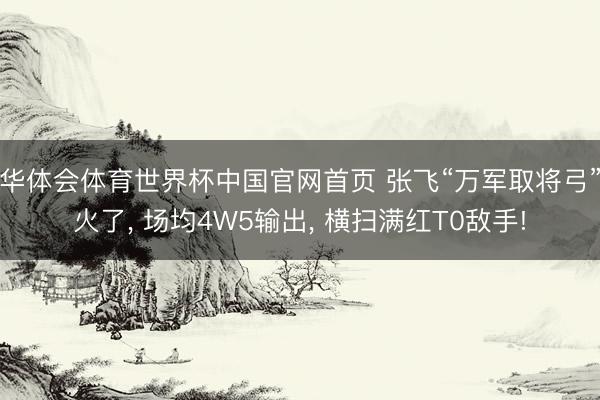 华体会体育世界杯中国官网首页 张飞“万军取将弓”火了, 场均4W5输出, 横扫满红T0敌手!