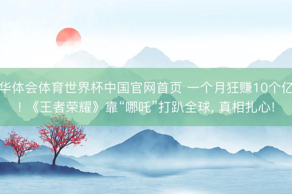 华体会体育世界杯中国官网首页 一个月狂赚10个亿! 《王者荣耀》靠“哪吒”打趴全球， 真相扎心!