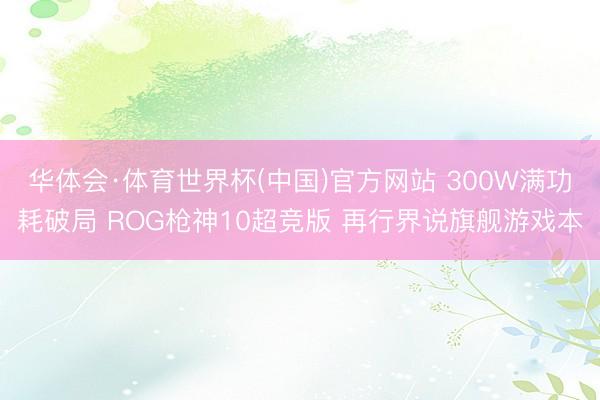 华体会·体育世界杯(中国)官方网站 300W满功耗破局 ROG枪神10超竞版 再行界说旗舰游戏本