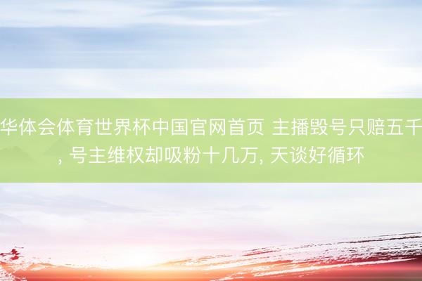 华体会体育世界杯中国官网首页 主播毁号只赔五千， 号主维权却吸粉十几万， 天谈好循环