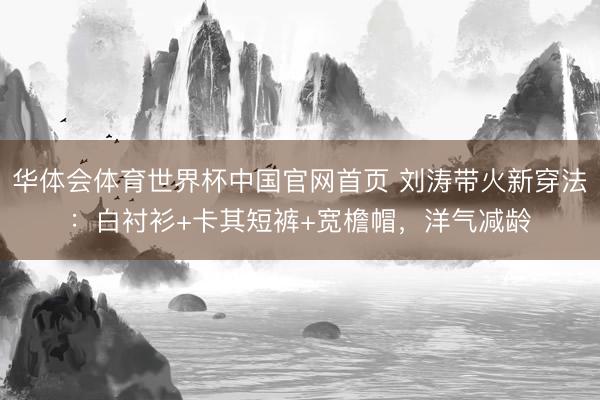 华体会体育世界杯中国官网首页 刘涛带火新穿法：白衬衫+卡其短裤+宽檐帽，洋气减龄