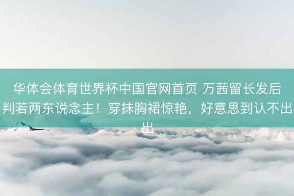 华体会体育世界杯中国官网首页 万茜留长发后判若两东说念主!穿抹胸裙惊艳,好意思到认不出