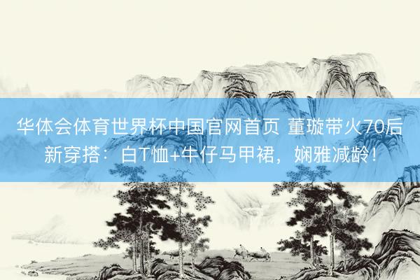 华体会体育世界杯中国官网首页 董璇带火70后新穿搭:白T恤+牛仔马甲裙,娴雅减龄!