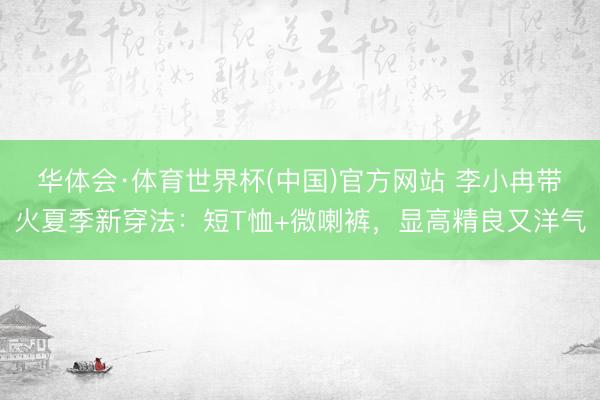 华体会·体育世界杯(中国)官方网站 李小冉带火夏季新穿法：短T恤+微喇裤，显高精良又洋气