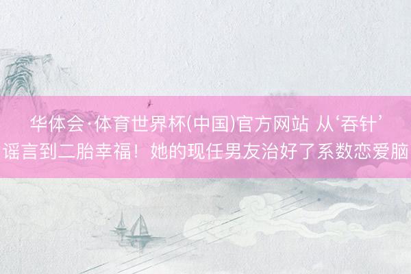华体会·体育世界杯(中国)官方网站 从‘吞针’谣言到二胎幸福！她的现任男友治好了系数恋爱脑