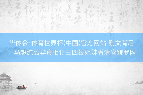 华体会·体育世界杯(中国)官方网站 删文背后：马想纯离异真相让三四线姐妹看清容貌罗网