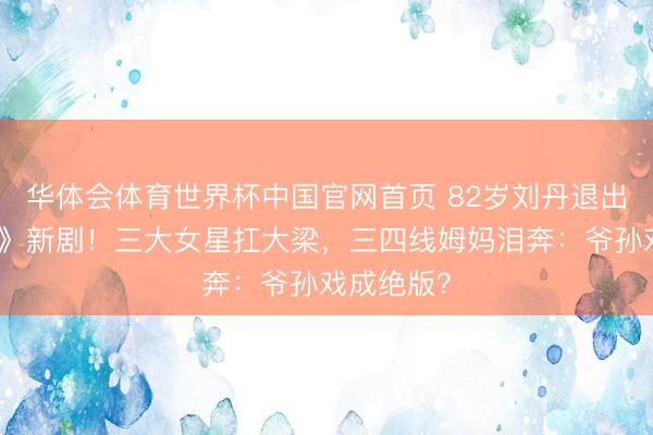 华体会体育世界杯中国官网首页 82岁刘丹退出《爱回家》新剧!三大女星扛大梁,三四线姆妈泪奔:爷孙戏成绝版?