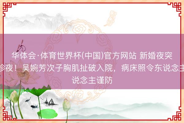 华体会·体育世界杯(中国)官方网站 新婚夜突变急诊夜!吴婉芳次子胸肌扯破入院,病床照令东说念主谨防