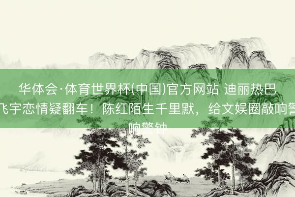 华体会·体育世界杯(中国)官方网站 迪丽热巴陈飞宇恋情疑翻车！陈红陌生千里默，给文娱圈敲响警钟