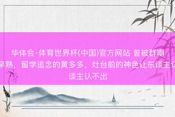 华体会·体育世界杯(中国)官方网站 曾被群嘲抵御早熟,留学追念的黄多多,灶台前的神色让东谈主认不出