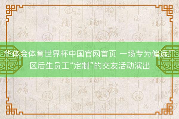 华体会体育世界杯中国官网首页 一场专为偏远厂区后生员工“定制”的交友活动演出