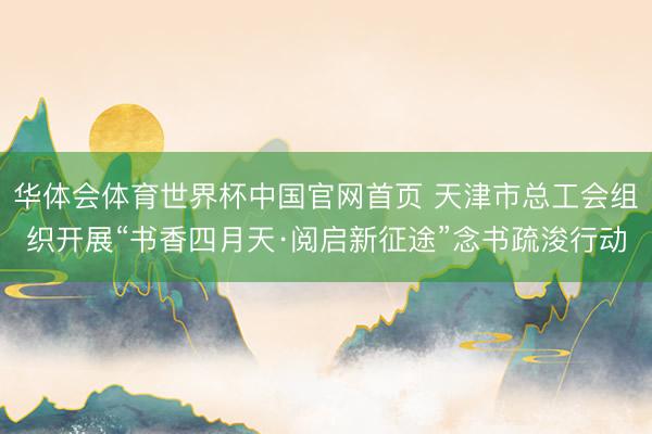 华体会体育世界杯中国官网首页 天津市总工会组织开展“书香四月天·阅启新征途”念书疏浚行动